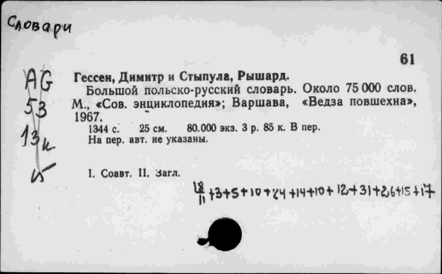 ﻿Слова рч
61
Гессен, Димитр и Стынула, Рышард.
Большой польско-русский словарь. Около 75 000 слов.
М., «Сов. энциклопедия»; Варшава, «Ведза повшехна», 1967.
1344 с. 25 см. 80.000 экз. 3 р. 85 к. В пер.
На пер. авт. не указаны.
I. Соавт. II. Загл.
+1Ч+ИН 31+^15414*